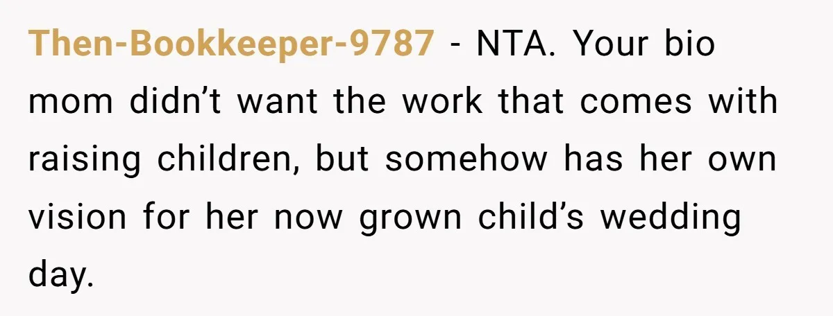Then-Bookkeeper-9787 − NTA. Your bio mom didn’t want the work that comes with raising children, but somehow has her own vision for her now grown child’s wedding day.