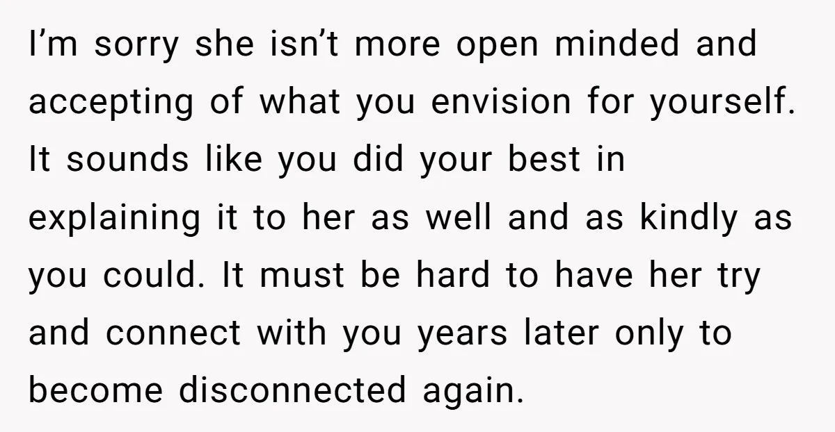 I’m sorry she isn’t more open minded and accepting of what you envision for yourself. It sounds like you did your best in explaining it to her as well and...