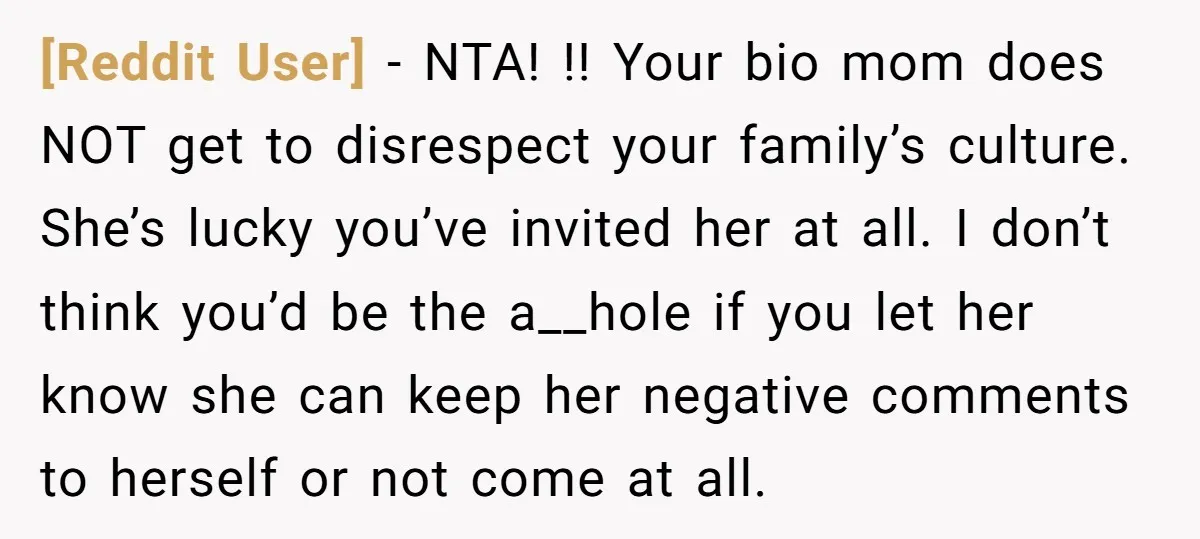 [Reddit User] − NTA! !! Your bio mom does NOT get to disrespect your family’s culture. She’s lucky you’ve invited her at all. I don’t think you’d be the a__hole...