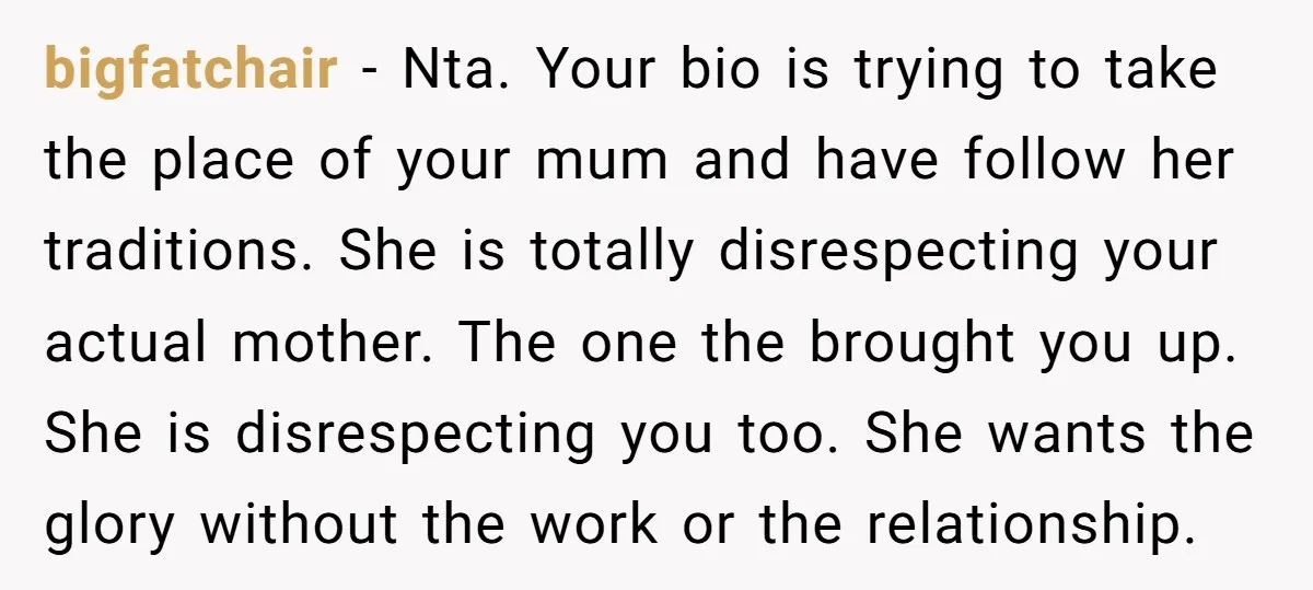 bigfatchair − Nta. Your bio is trying to take the place of your mum and have follow her traditions. She is totally disrespecting your actual mother. The one the brought...