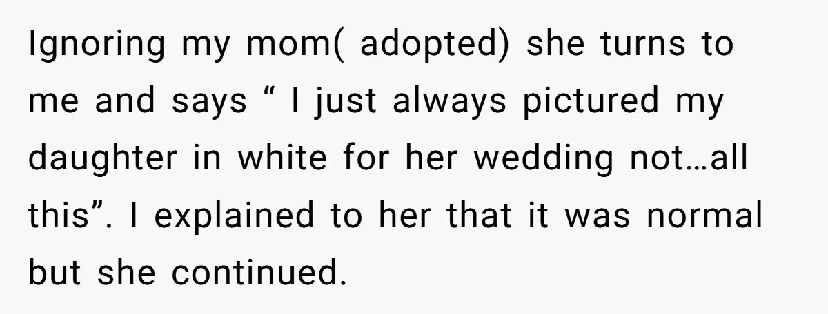 Ignoring my mom( adopted) she turns to me and says “ I just always pictured my daughter in white for her wedding not…all this”. I explained to her that it...