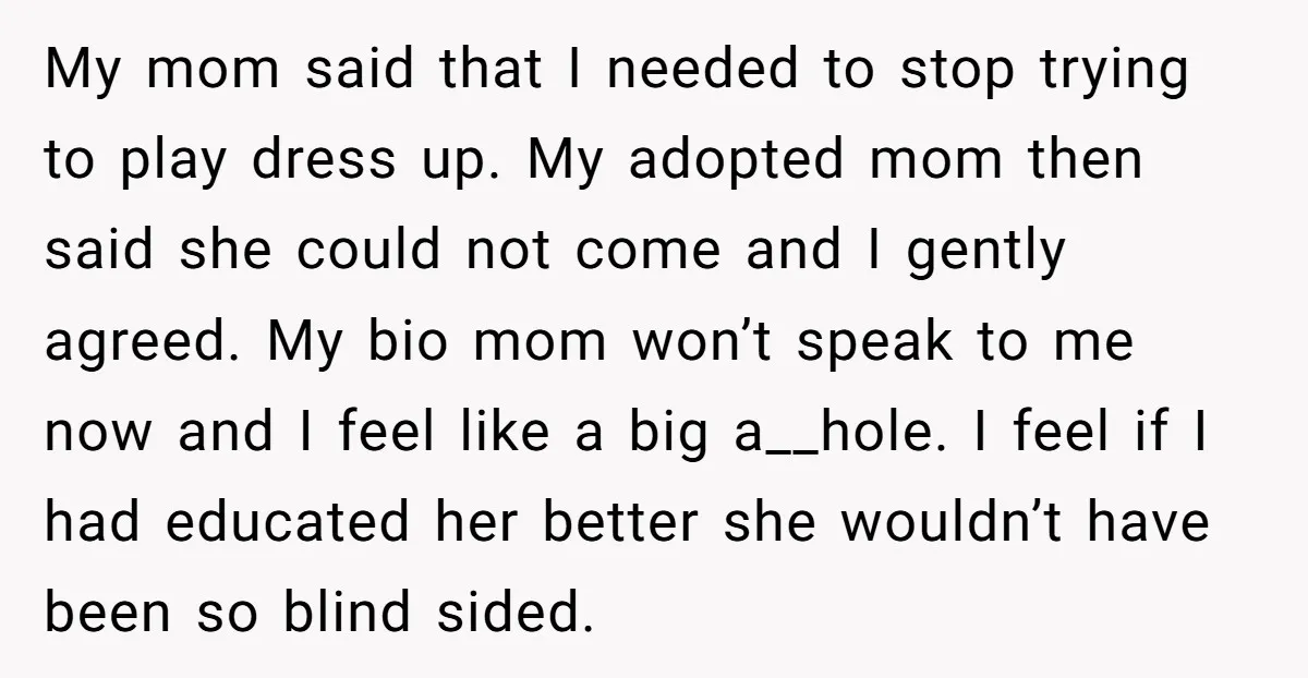 My mom said that I needed to stop trying to play dress up. My adopted mom then said she could not come and I gently agreed. My bio mom won’t...