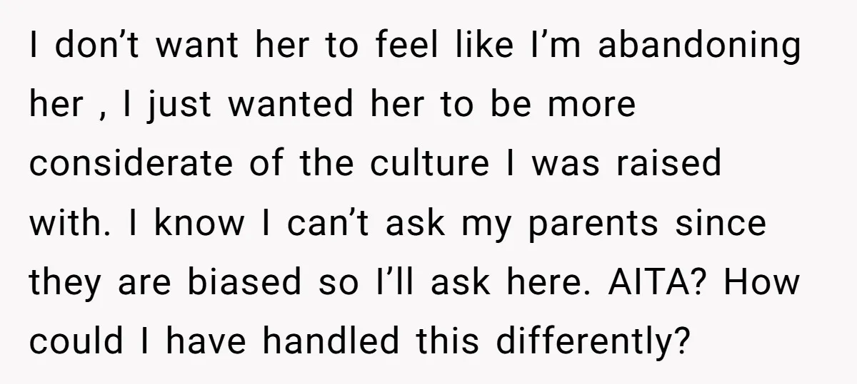 I don’t want her to feel like I’m abandoning her , I just wanted her to be more considerate of the culture I was raised with. I know I can’t...