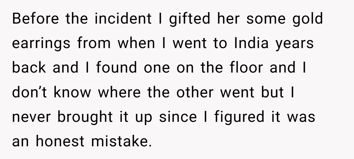 Before the incident I gifted her some gold earrings from when I went to India years back and I found one on the floor and I don’t know where the...