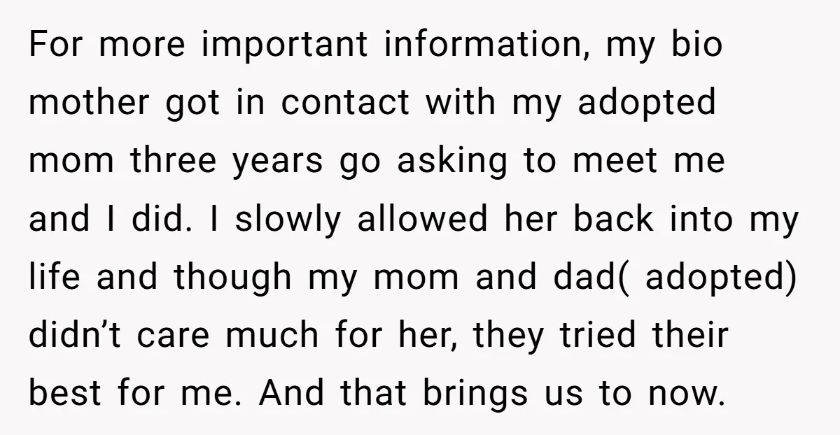 For more important information, my bio mother got in contact with my adopted mom three years go asking to meet me and I did. I slowly allowed her back into...