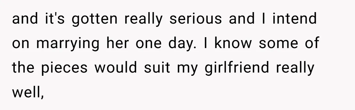 and it's gotten really serious and I intend on marrying her one day. I know some of the pieces would suit my girlfriend really well,