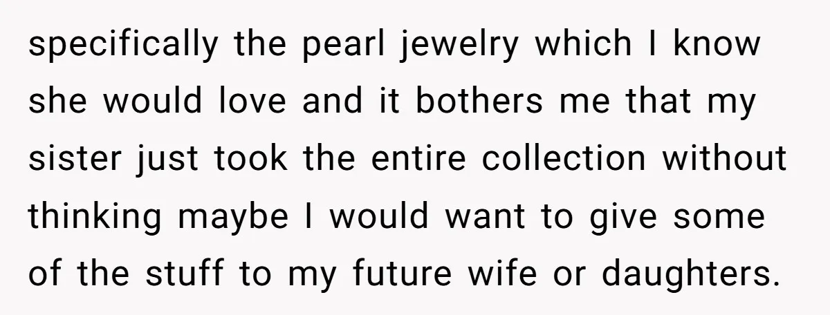 specifically the pearl jewelry which I know she would love and it bothers me that my sister just took the entire collection without thinking maybe I would want to give...