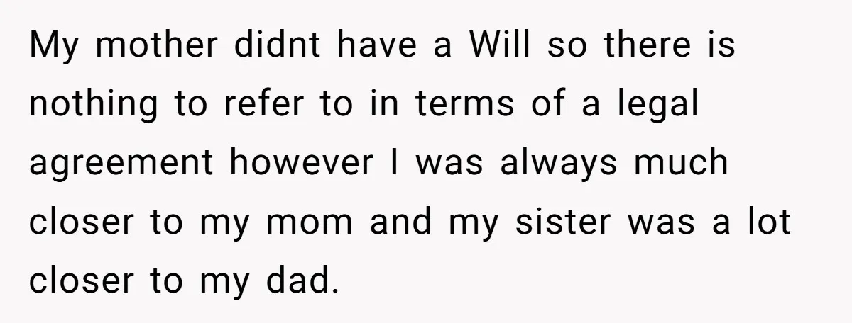 My mother didnt have a Will so there is nothing to refer to in terms of a legal agreement however I was always much closer to my mom and my...