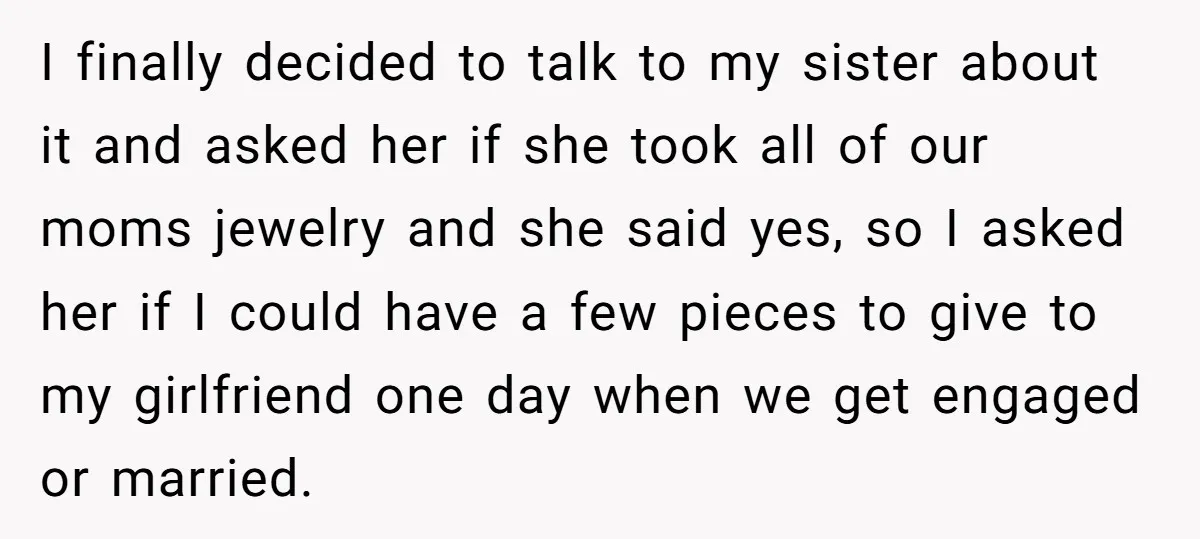 I finally decided to talk to my sister about it and asked her if she took all of our moms jewelry and she said yes, so I asked her if...