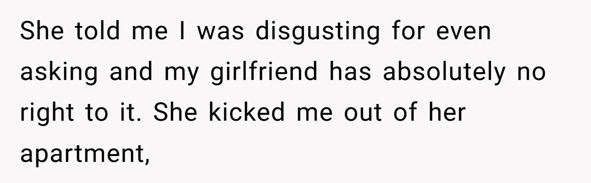 She told me I was disgusting for even asking and my girlfriend has absolutely no right to it. She kicked me out of her apartment,