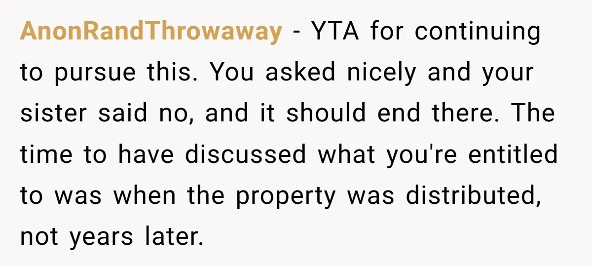 AnonRandThrowaway − YTA for continuing to pursue this. You asked nicely and your sister said no, and it should end there. The time to have discussed what you're entitled to...