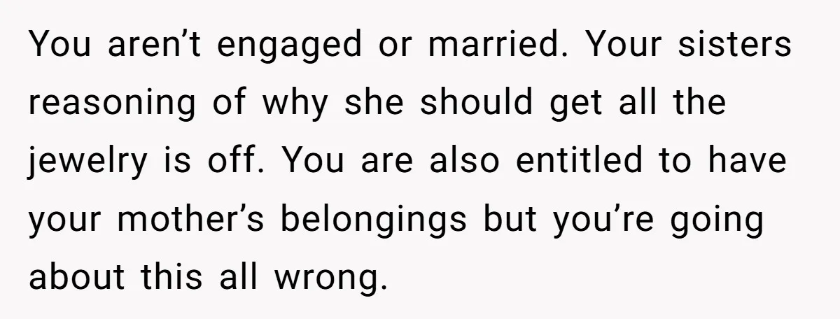 You aren’t engaged or married. Your sisters reasoning of why she should get all the jewelry is off. You are also entitled to have your mother’s belongings but you’re going...