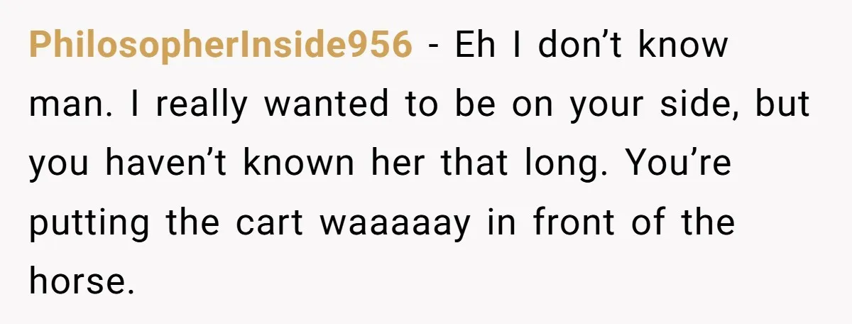 PhilosopherInside956 − Eh I don’t know man. I really wanted to be on your side, but you haven’t known her that long. You’re putting the cart waaaaay in front of...