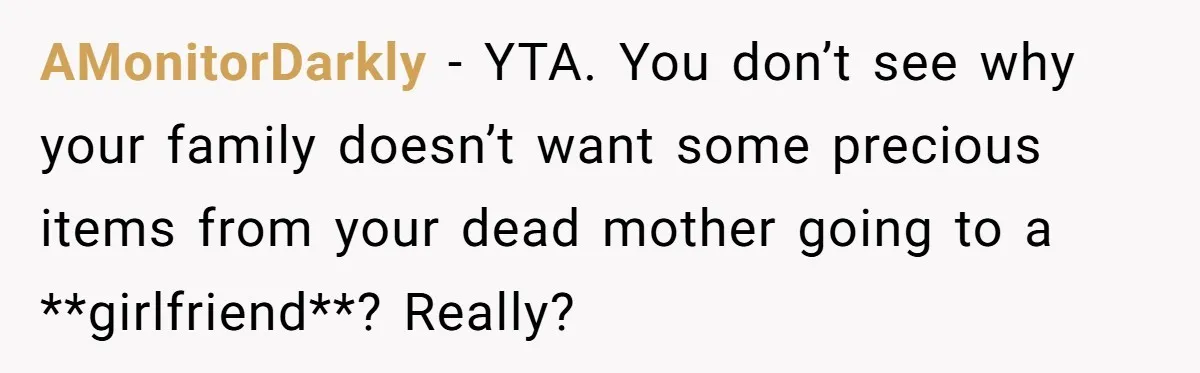 AMonitorDarkly − YTA. You don’t see why your family doesn’t want some precious items from your dead mother going to a **girlfriend**? Really?