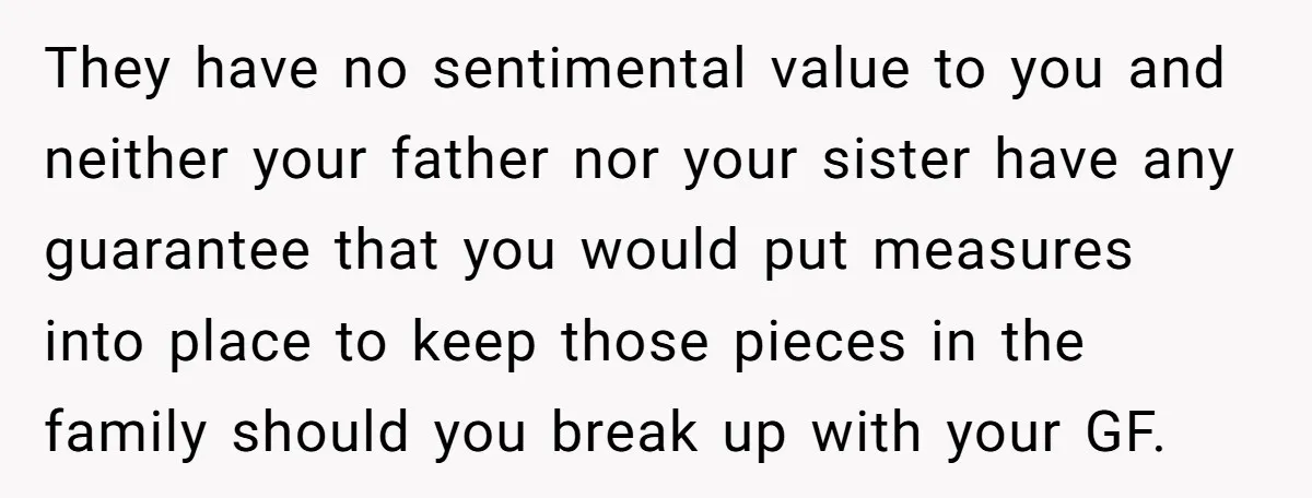 They have no sentimental value to you and neither your father nor your sister have any guarantee that you would put measures into place to keep those pieces in the...