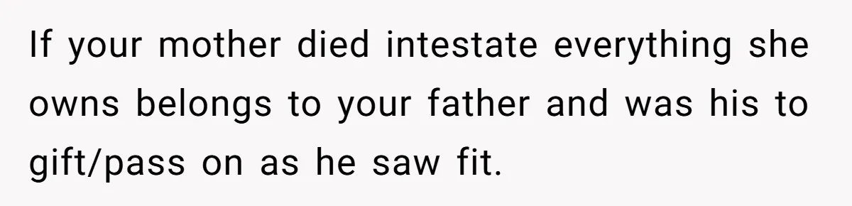 If your mother died intestate everything she owns belongs to your father and was his to gift/pass on as he saw fit.