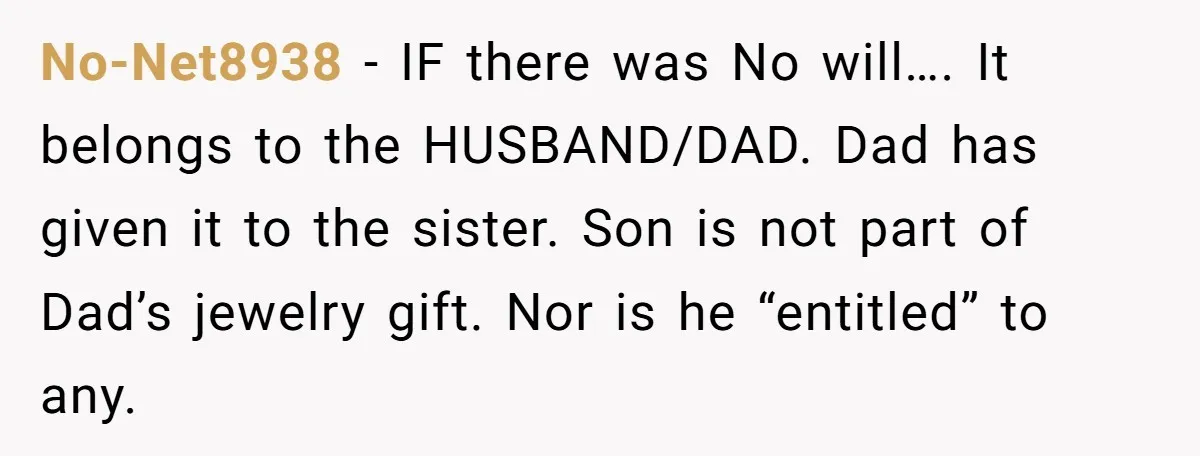 No-Net8938 − IF there was No will…. It belongs to the HUSBAND/DAD. Dad has given it to the sister. Son is not part of Dad’s jewelry gift. Nor is he...