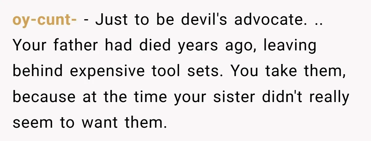 oy-cunt- − Just to be devil's advocate. .. Your father had died years ago, leaving behind expensive tool sets. You take them, because at the time your sister didn't really...