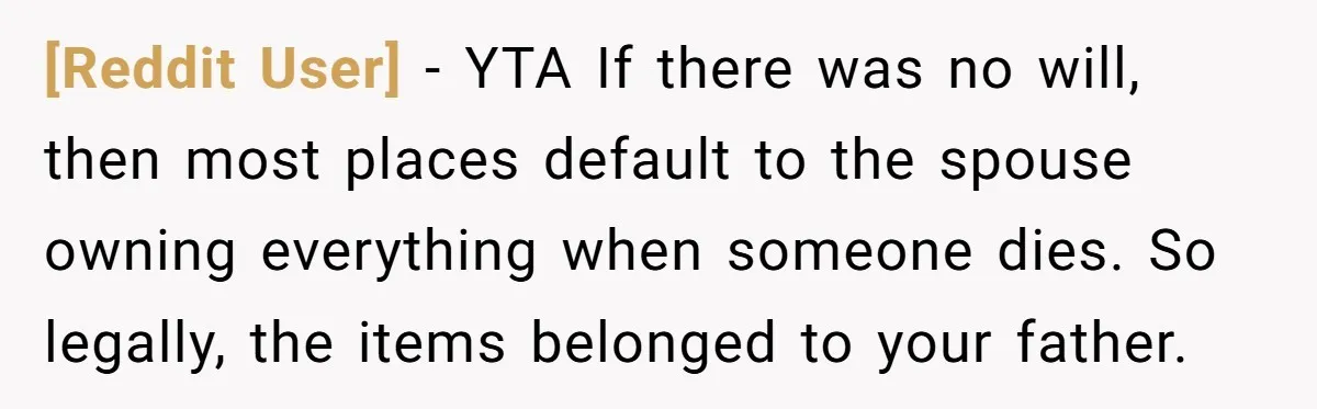 [Reddit User] − YTA If there was no will, then most places default to the spouse owning everything when someone dies. So legally, the items belonged to your father.