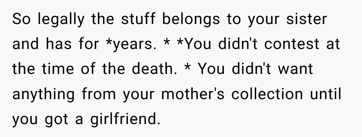 So legally the stuff belongs to your sister and has for *years. * *You didn't contest at the time of the death. * You didn't want anything from your mother's...
