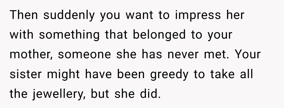 Then suddenly you want to impress her with something that belonged to your mother, someone she has never met. Your sister might have been greedy to take all the jewellery,...