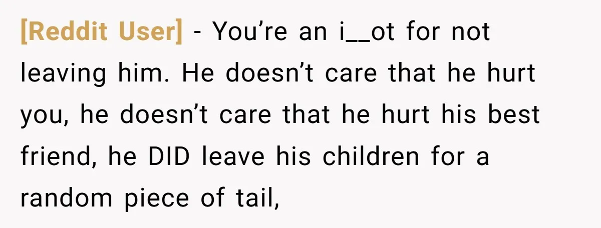 [Reddit User] − You’re an i__ot for not leaving him. He doesn’t care that he hurt you, he doesn’t care that he hurt his best friend, he DID leave his...
