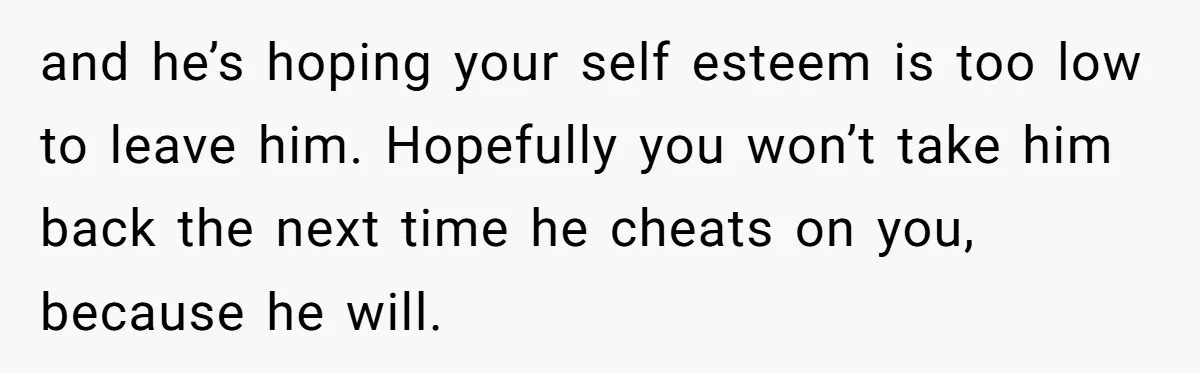 and he’s hoping your self esteem is too low to leave him. Hopefully you won’t take him back the next time he cheats on you, because he will.