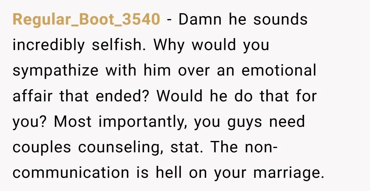Regular_Boot_3540 − Damn he sounds incredibly selfish. Why would you sympathize with him over an emotional affair that ended? Would he do that for you? Most importantly, you guys need...