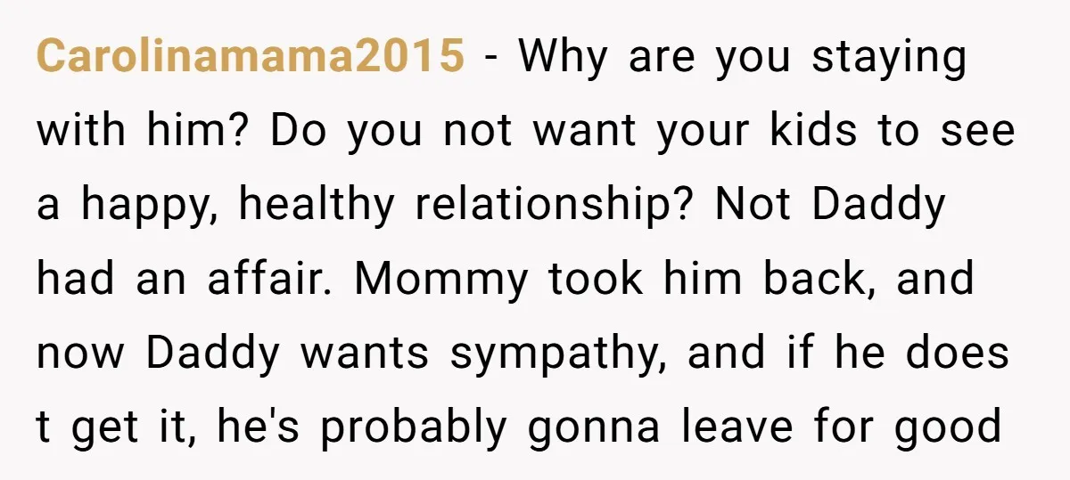 Carolinamama2015 − Why are you staying with him? Do you not want your kids to see a happy, healthy relationship? Not Daddy had an affair. Mommy took him back, and...