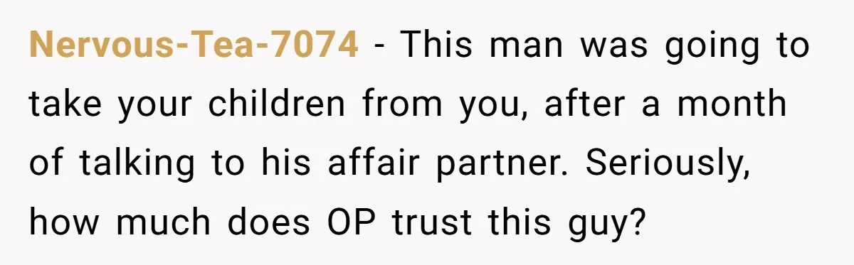 Nervous-Tea-7074 − This man was going to take your children from you, after a month of talking to his affair partner. Seriously, how much does OP trust this guy?