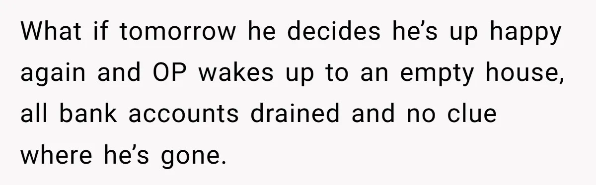 What if tomorrow he decides he’s up happy again and OP wakes up to an empty house, all bank accounts drained and no clue where he’s gone.