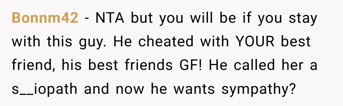 Bonnm42 − NTA but you will be if you stay with this guy. He cheated with YOUR best friend, his best friends GF! He called her a s__iopath and now...