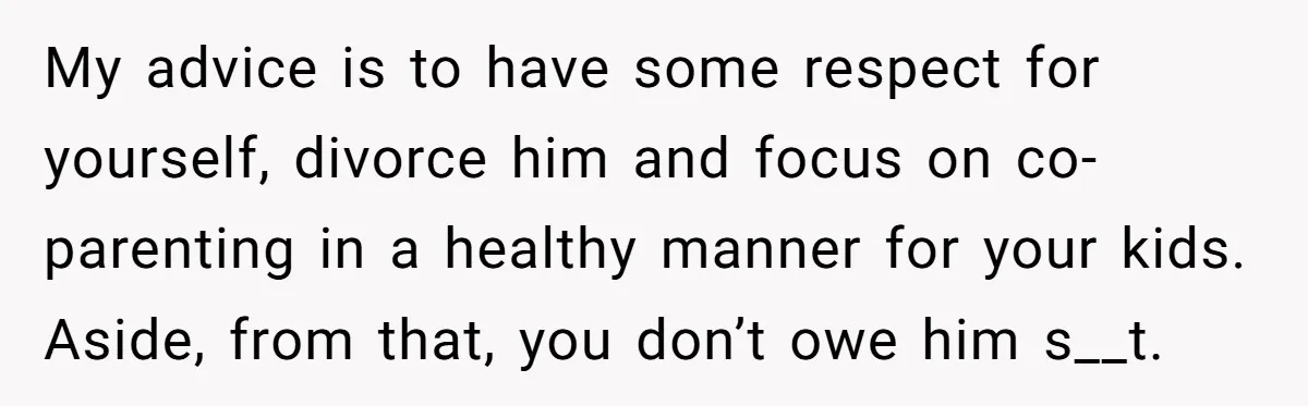 My advice is to have some respect for yourself, divorce him and focus on co-parenting in a healthy manner for your kids. Aside, from that, you don’t owe him s__t.
