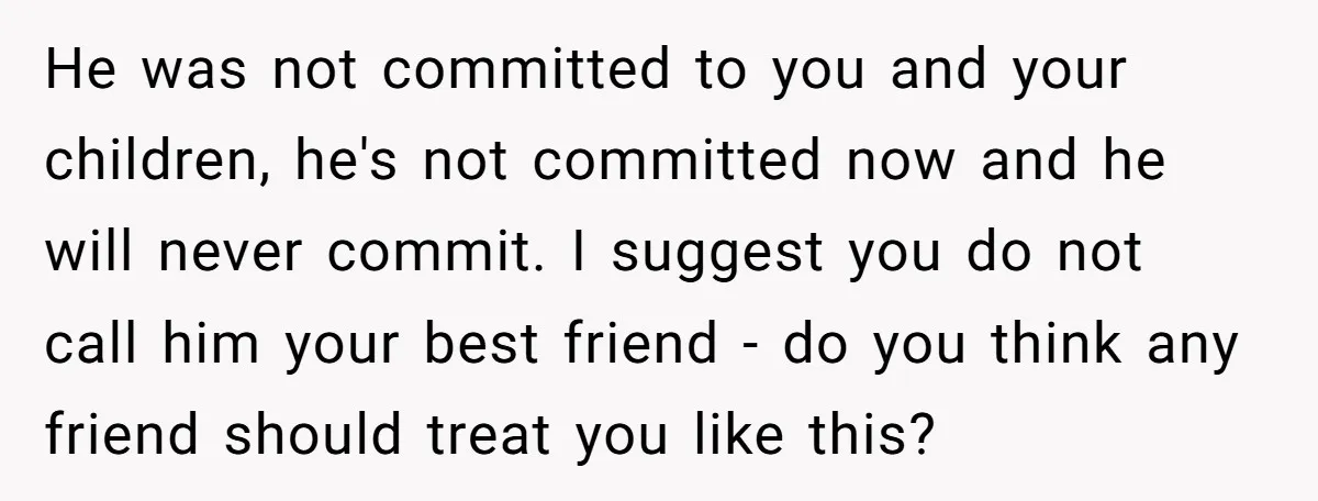 He was not committed to you and your children, he's not committed now and he will never commit. I suggest you do not call him your best friend - do...
