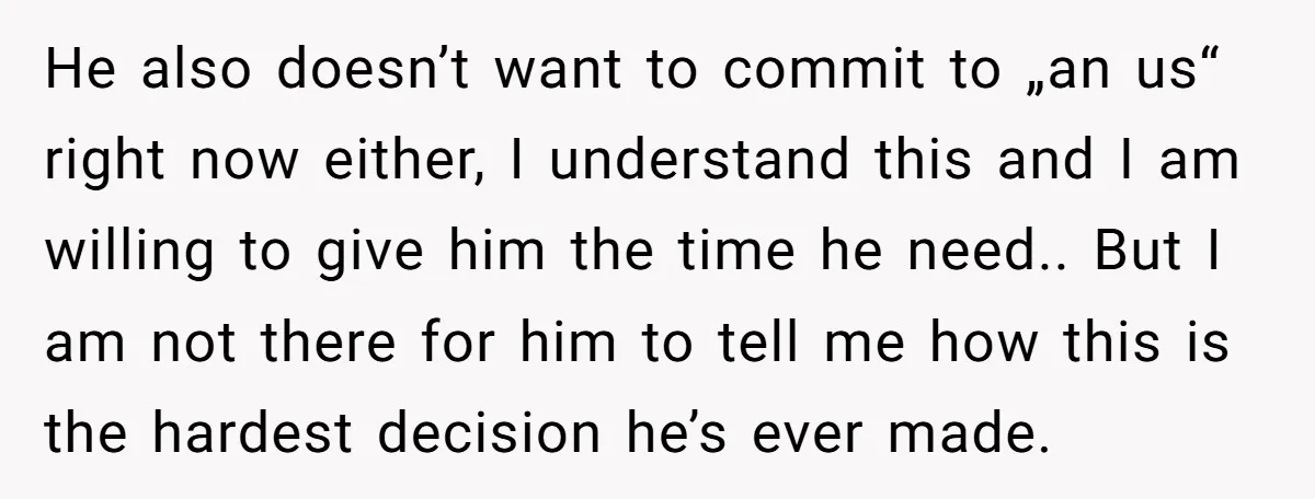 He also doesn’t want to commit to „an us“ right now either, I understand this and I am willing to give him the time he need.. But I am not...