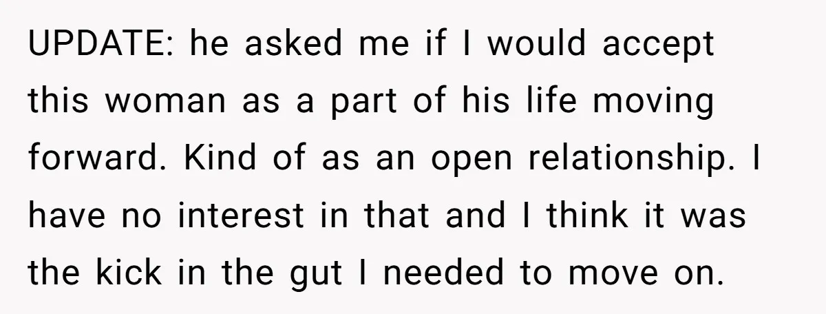 UPDATE: he asked me if I would accept this woman as a part of his life moving forward. Kind of as an open relationship. I have no interest in that...