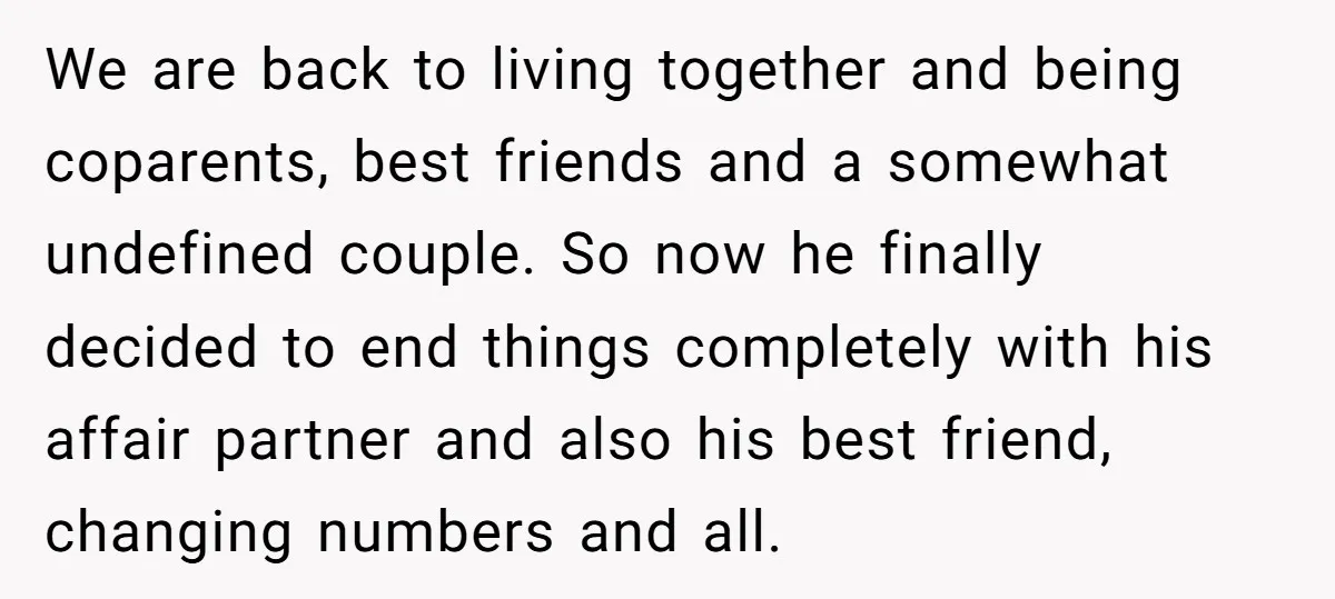 We are back to living together and being coparents, best friends and a somewhat undefined couple. So now he finally decided to end things completely with his affair partner and...