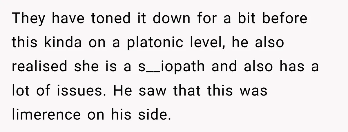 They have toned it down for a bit before this kinda on a platonic level, he also realised she is a s__iopath and also has a lot of issues. He...
