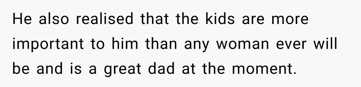 He also realised that the kids are more important to him than any woman ever will be and is a great dad at the moment.