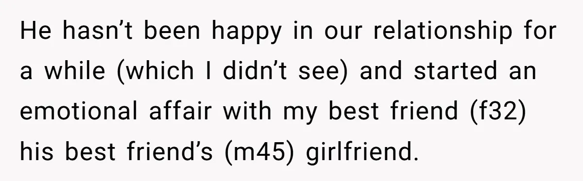He hasn’t been happy in our relationship for a while (which I didn’t see) and started an emotional affair with my best friend (f32) his best friend’s (m45) girlfriend.