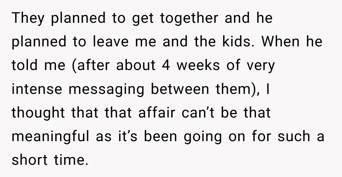 They planned to get together and he planned to leave me and the kids. When he told me (after about 4 weeks of very intense messaging between them), I thought...