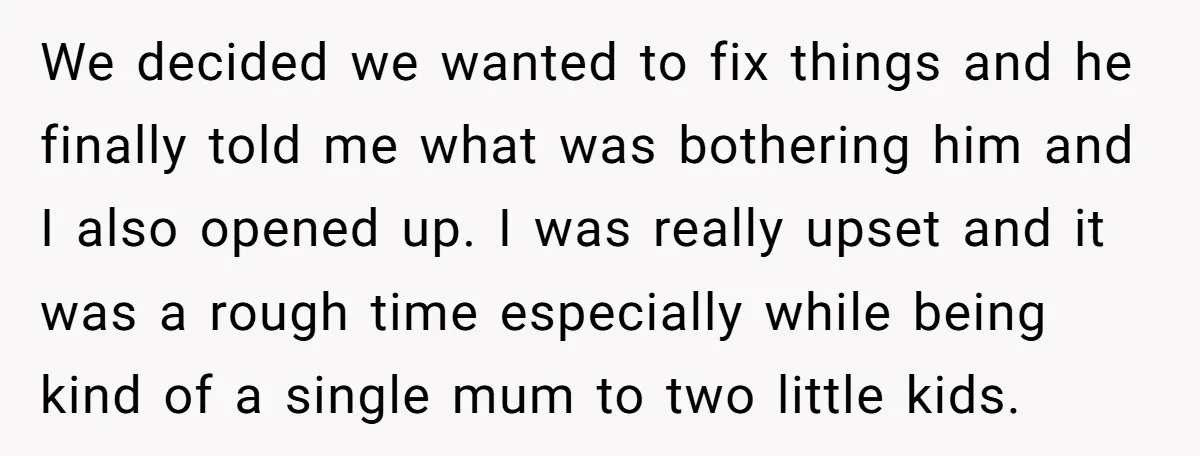 We decided we wanted to fix things and he finally told me what was bothering him and I also opened up. I was really upset and it was a rough...