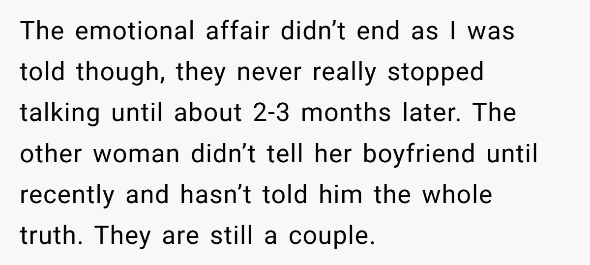 The emotional affair didn’t end as I was told though, they never really stopped talking until about 2-3 months later. The other woman didn’t tell her boyfriend until recently and...