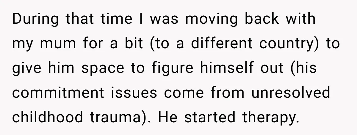 During that time I was moving back with my mum for a bit (to a different country) to give him space to figure himself out (his commitment issues come from...