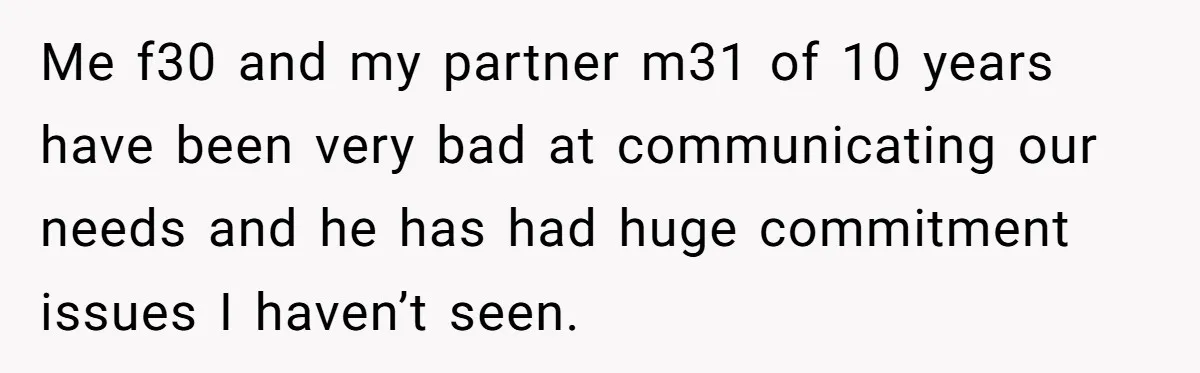 Me f30 and my partner m31 of 10 years have been very bad at communicating our needs and he has had huge commitment issues I haven’t seen.