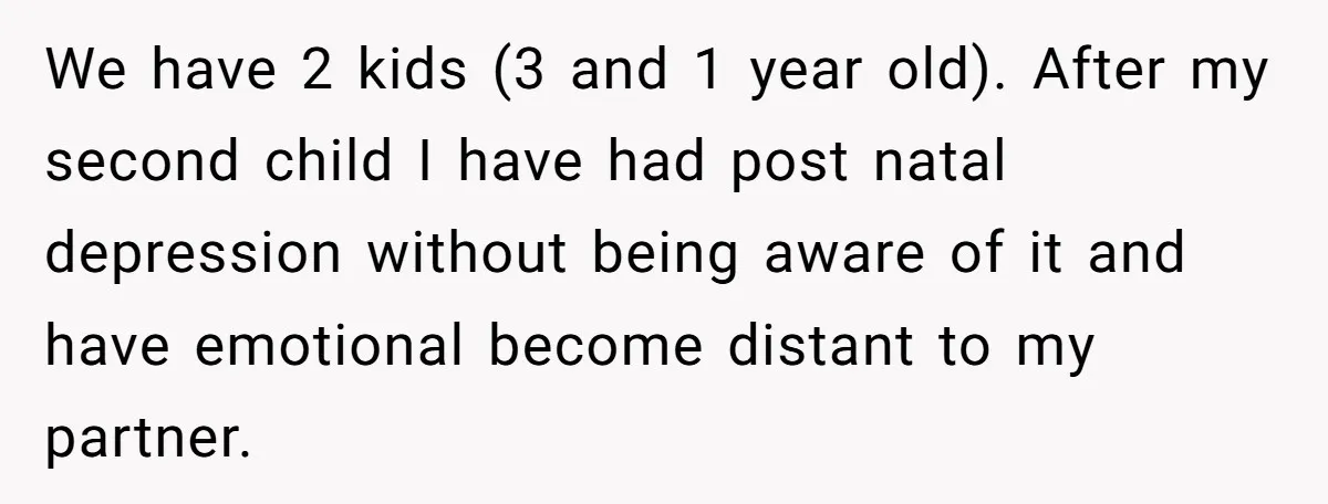 We have 2 kids (3 and 1 year old). After my second child I have had post natal depression without being aware of it and have emotional become distant to...