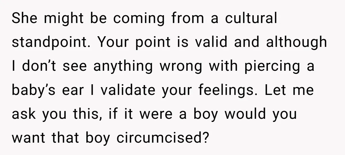 She might be coming from a cultural standpoint. Your point is valid and although I don’t see anything wrong with piercing a baby’s ear I validate your feelings. Let me...