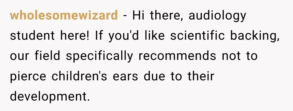 wholesomewizard − Hi there, audiology student here! If you'd like scientific backing, our field specifically recommends not to pierce children's ears due to their development.