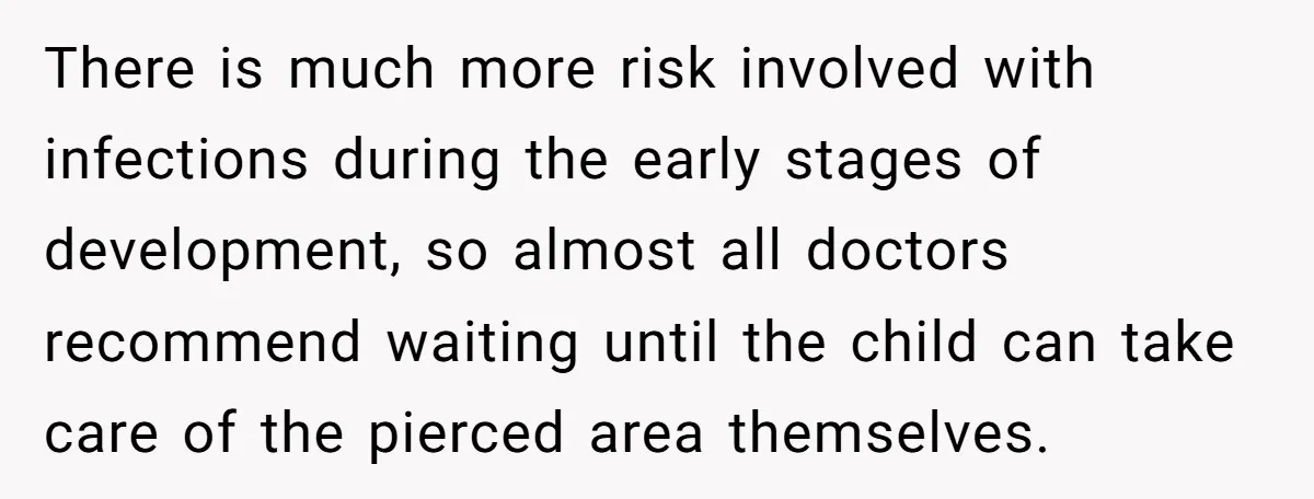 There is much more risk involved with infections during the early stages of development, so almost all doctors recommend waiting until the child can take care of the pierced area...