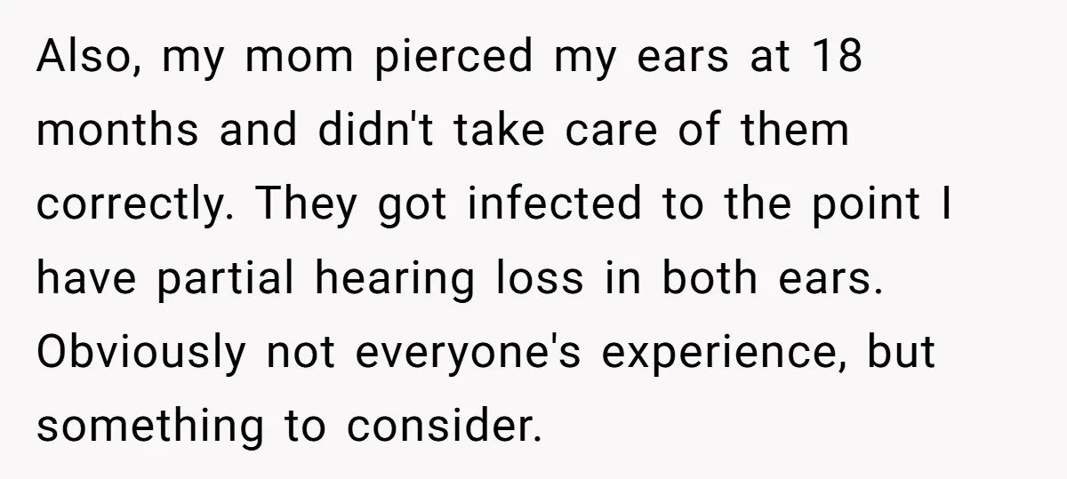 Also, my mom pierced my ears at 18 months and didn't take care of them correctly. They got infected to the point I have partial hearing loss in both ears....